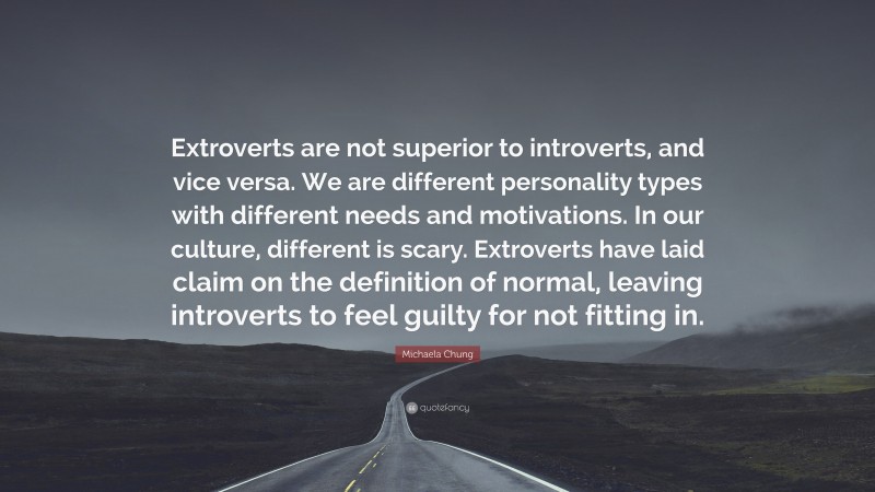Michaela Chung Quote: “Extroverts are not superior to introverts, and vice versa. We are different personality types with different needs and motivations. In our culture, different is scary. Extroverts have laid claim on the definition of normal, leaving introverts to feel guilty for not fitting in.”