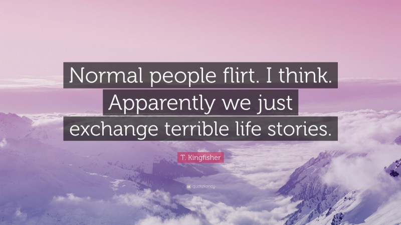 T. Kingfisher Quote: “Normal people flirt. I think. Apparently we just exchange terrible life stories.”