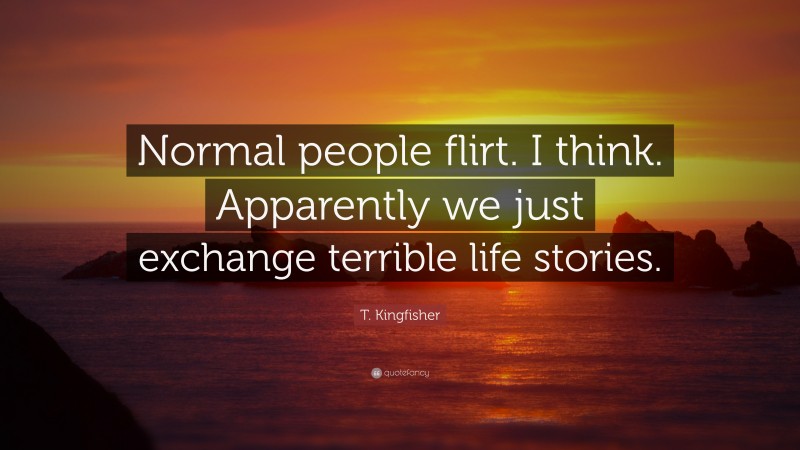 T. Kingfisher Quote: “Normal people flirt. I think. Apparently we just exchange terrible life stories.”