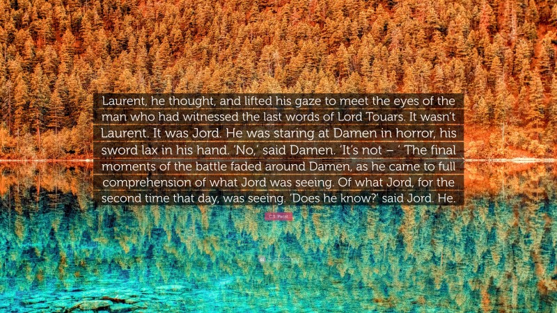 C.S. Pacat Quote: “Laurent, he thought, and lifted his gaze to meet the eyes of the man who had witnessed the last words of Lord Touars. It wasn’t Laurent. It was Jord. He was staring at Damen in horror, his sword lax in his hand. ‘No,’ said Damen. ‘It’s not – ’ The final moments of the battle faded around Damen, as he came to full comprehension of what Jord was seeing. Of what Jord, for the second time that day, was seeing. ‘Does he know?’ said Jord. He.”