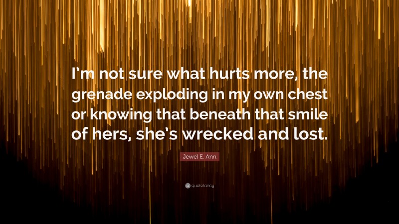 Jewel E. Ann Quote: “I’m not sure what hurts more, the grenade exploding in my own chest or knowing that beneath that smile of hers, she’s wrecked and lost.”