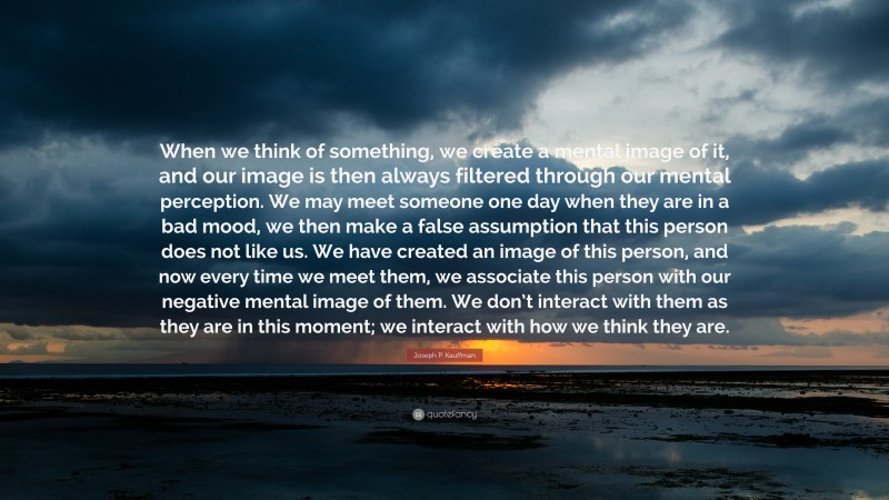 Joseph P. Kauffman Quote: “When we think of something, we create a mental image of it, and our image is then always filtered through our mental perception. We may meet someone one day when they are in a bad mood, we then make a false assumption that this person does not like us. We have created an image of this person, and now every time we meet them, we associate this person with our negative mental image of them. We don’t interact with them as they are in this moment; we interact with how we think they are.”