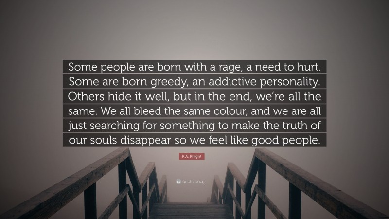 K.A. Knight Quote: “Some people are born with a rage, a need to hurt. Some are born greedy, an addictive personality. Others hide it well, but in the end, we’re all the same. We all bleed the same colour, and we are all just searching for something to make the truth of our souls disappear so we feel like good people.”