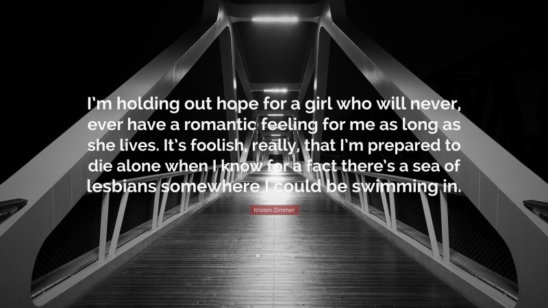 Kristen Zimmer Quote: “I’m holding out hope for a girl who will never, ever have a romantic feeling for me as long as she lives. It’s foolish, really, that I’m prepared to die alone when I know for a fact there’s a sea of lesbians somewhere I could be swimming in.”