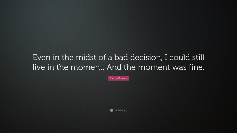 Sarina Bowen Quote: “Even in the midst of a bad decision, I could still live in the moment. And the moment was fine.”