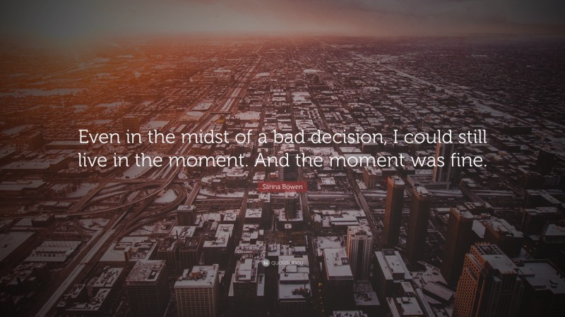 Sarina Bowen Quote: “Even in the midst of a bad decision, I could still live in the moment. And the moment was fine.”