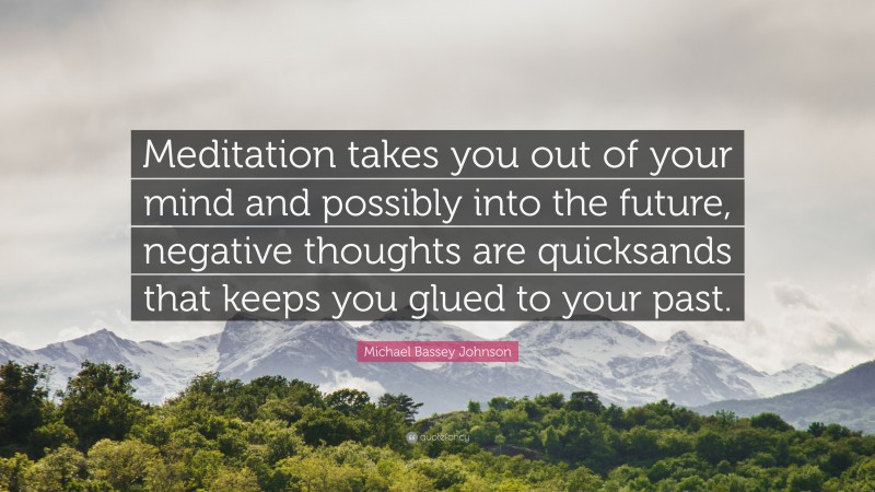 Michael Bassey Johnson Quote: “Meditation takes you out of your mind and possibly into the future, negative thoughts are quicksands that keeps you glued to your past.”