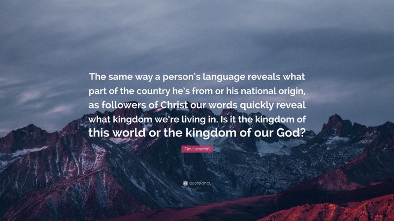 Tim Cameron Quote: “The same way a person’s language reveals what part of the country he’s from or his national origin, as followers of Christ our words quickly reveal what kingdom we’re living in. Is it the kingdom of this world or the kingdom of our God?”