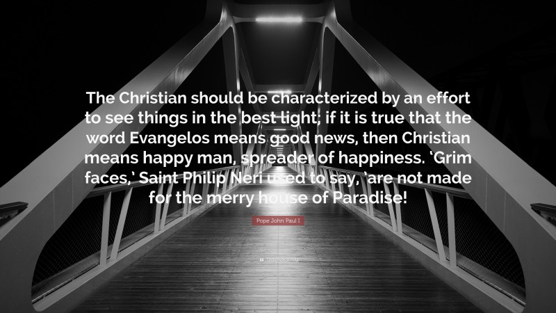 Pope John Paul I Quote: “The Christian should be characterized by an effort to see things in the best light; if it is true that the word Evangelos means good news, then Christian means happy man, spreader of happiness. ‘Grim faces,’ Saint Philip Neri used to say, ’are not made for the merry house of Paradise!”