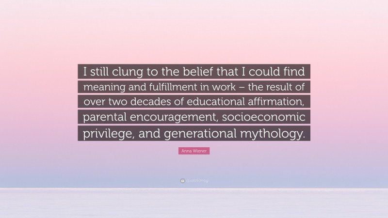 Anna Wiener Quote: “I still clung to the belief that I could find meaning and fulfillment in work – the result of over two decades of educational affirmation, parental encouragement, socioeconomic privilege, and generational mythology.”