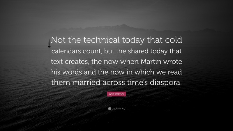 Ada Palmer Quote: “Not the technical today that cold calendars count, but the shared today that text creates, the now when Martin wrote his words and the now in which we read them married across time’s diaspora.”