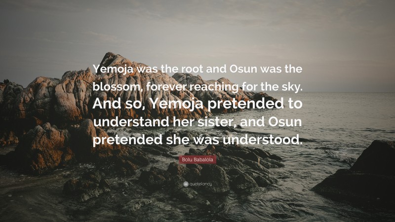 Bolu Babalola Quote: “Yemoja was the root and Osun was the blossom, forever reaching for the sky. And so, Yemoja pretended to understand her sister, and Osun pretended she was understood.”