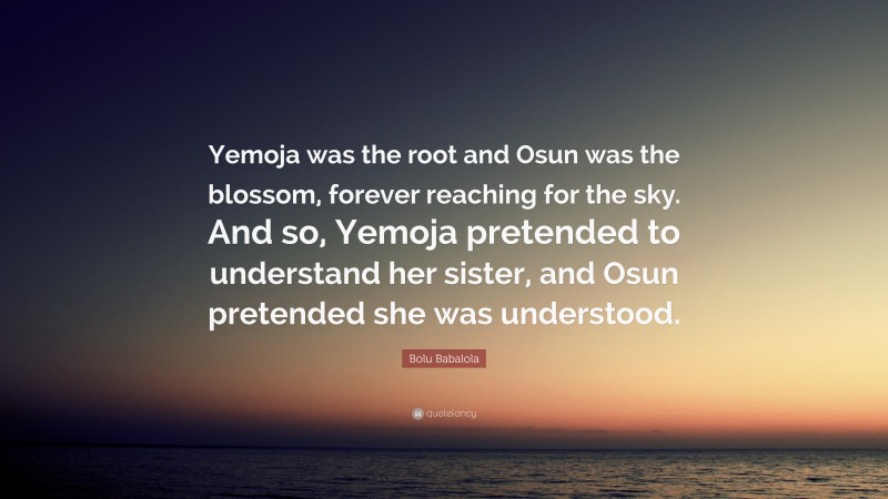 Bolu Babalola Quote: “Yemoja was the root and Osun was the blossom, forever reaching for the sky. And so, Yemoja pretended to understand her sister, and Osun pretended she was understood.”