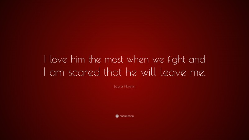 Laura Nowlin Quote: “I love him the most when we fight and I am scared that he will leave me.”