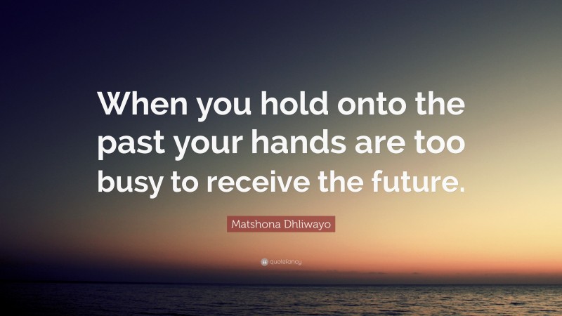 Matshona Dhliwayo Quote: “When you hold onto the past your hands are too busy to receive the future.”