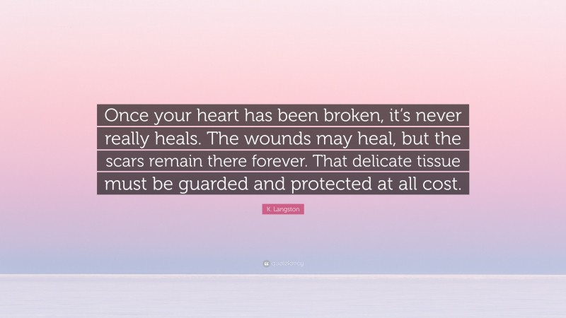 K. Langston Quote: “Once your heart has been broken, it’s never really heals. The wounds may heal, but the scars remain there forever. That delicate tissue must be guarded and protected at all cost.”