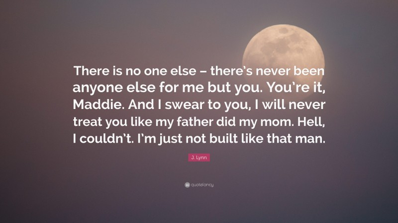 J. Lynn Quote: “There is no one else – there’s never been anyone else for me but you. You’re it, Maddie. And I swear to you, I will never treat you like my father did my mom. Hell, I couldn’t. I’m just not built like that man.”