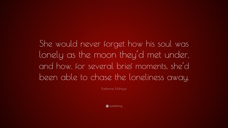 Katherine McIntyre Quote: “She would never forget how his soul was lonely as the moon they’d met under, and how, for several brief moments, she’d been able to chase the loneliness away.”