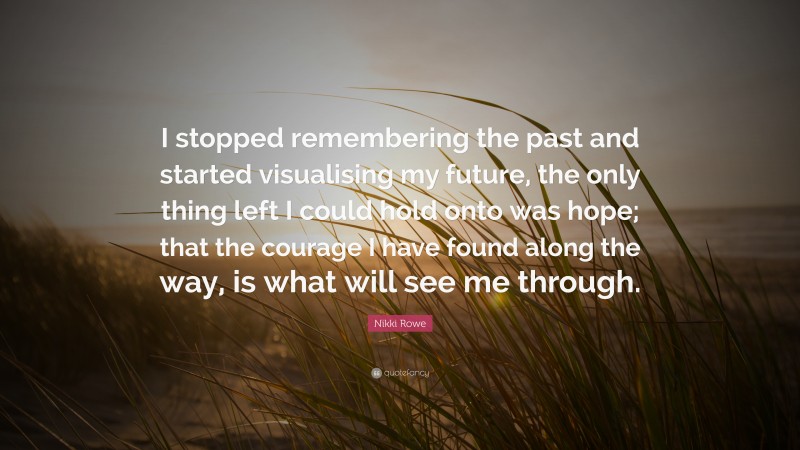 Nikki Rowe Quote: “I stopped remembering the past and started visualising my future, the only thing left I could hold onto was hope; that the courage I have found along the way, is what will see me through.”