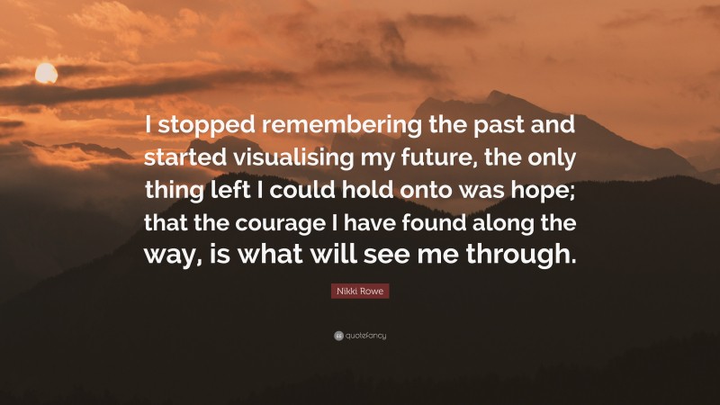 Nikki Rowe Quote: “I stopped remembering the past and started visualising my future, the only thing left I could hold onto was hope; that the courage I have found along the way, is what will see me through.”