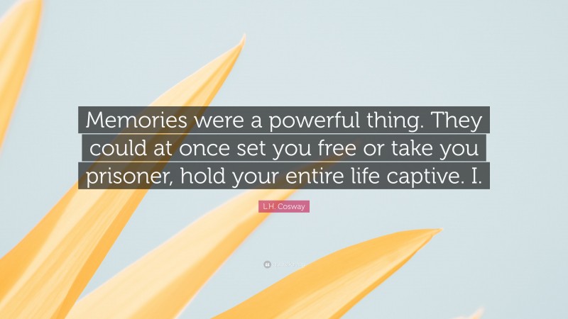 L.H. Cosway Quote: “Memories were a powerful thing. They could at once set you free or take you prisoner, hold your entire life captive. I.”