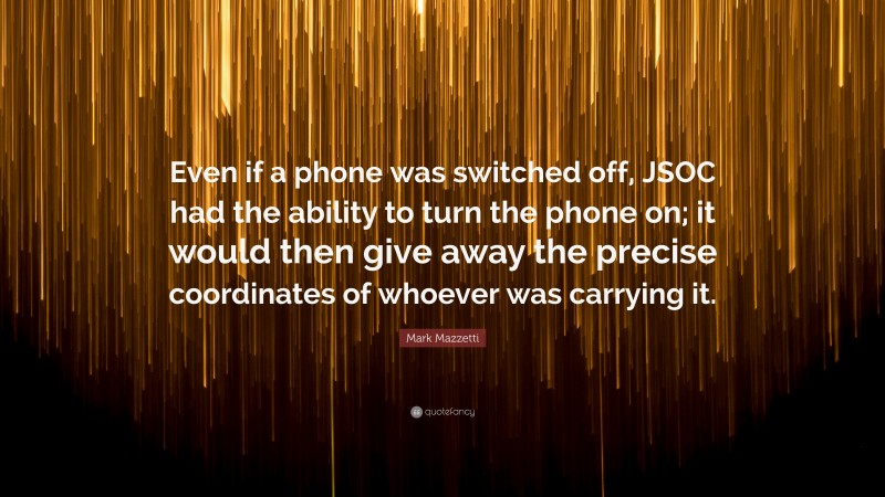 Mark Mazzetti Quote: “Even if a phone was switched off, JSOC had the ability to turn the phone on; it would then give away the precise coordinates of whoever was carrying it.”