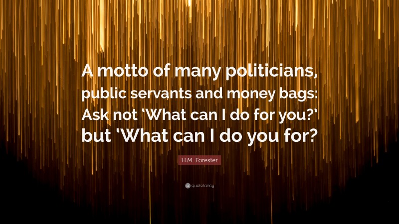 H.M. Forester Quote: “A motto of many politicians, public servants and money bags: Ask not ‘What can I do for you?’ but ‘What can I do you for?”
