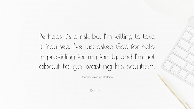 Joanna Davidson Politano Quote: “Perhaps it’s a risk, but I’m willing to take it. You see, I’ve just asked God for help in providing for my family, and I’m not about to go wasting his solution.”