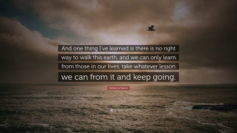 Rebecca Raisin Quote: “And one thing I’ve learned is there is no right way to walk this earth, and we can only learn from those in our lives, take whatever lesson we can from it and keep going.”