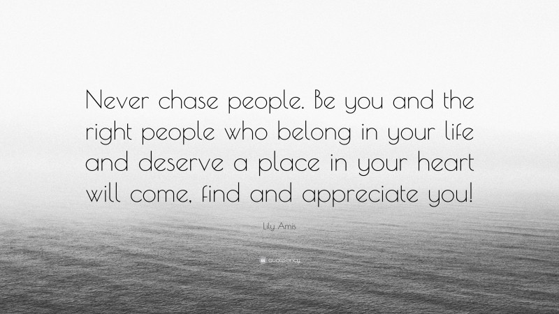 Lily Amis Quote: “Never chase people. Be you and the right people who belong in your life and deserve a place in your heart will come, find and appreciate you!”