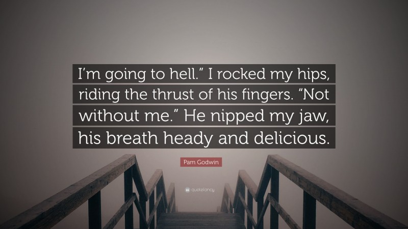 Pam Godwin Quote: “I’m going to hell.” I rocked my hips, riding the thrust of his fingers. “Not without me.” He nipped my jaw, his breath heady and delicious.”