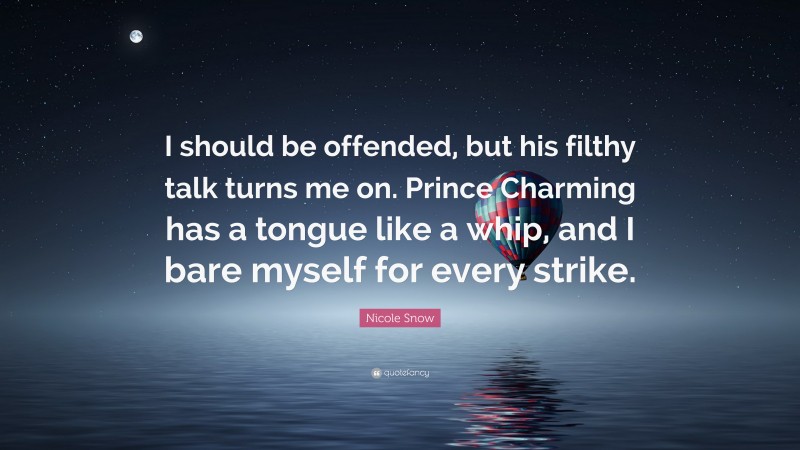 Nicole Snow Quote: “I should be offended, but his filthy talk turns me on. Prince Charming has a tongue like a whip, and I bare myself for every strike.”