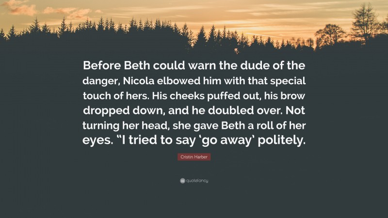 Cristin Harber Quote: “Before Beth could warn the dude of the danger, Nicola elbowed him with that special touch of hers. His cheeks puffed out, his brow dropped down, and he doubled over. Not turning her head, she gave Beth a roll of her eyes. “I tried to say ‘go away’ politely.”