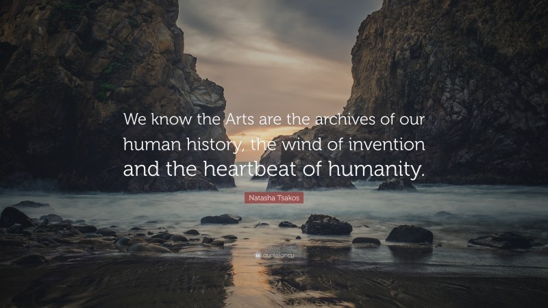 Natasha Tsakos Quote: “We know the Arts are the archives of our human history, the wind of invention and the heartbeat of humanity.”