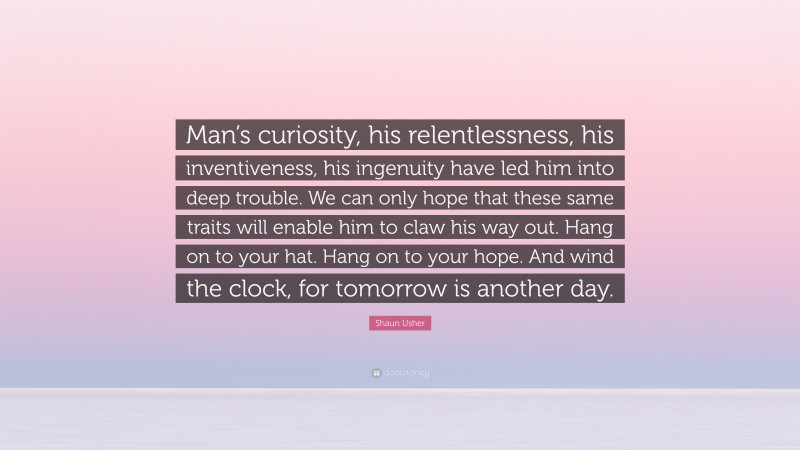 Shaun Usher Quote: “Man’s curiosity, his relentlessness, his inventiveness, his ingenuity have led him into deep trouble. We can only hope that these same traits will enable him to claw his way out. Hang on to your hat. Hang on to your hope. And wind the clock, for tomorrow is another day.”