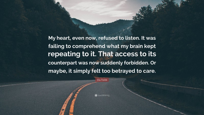 Ella Fields Quote: “My heart, even now, refused to listen. It was failing to comprehend what my brain kept repeating to it. That access to its counterpart was now suddenly forbidden. Or maybe, it simply felt too betrayed to care.”