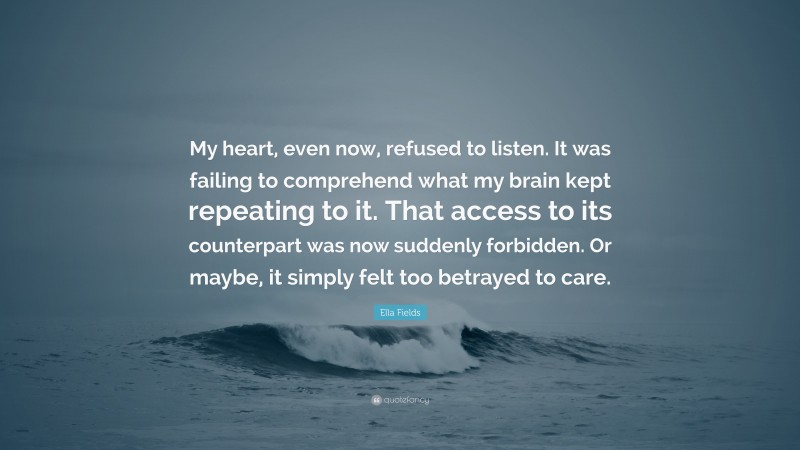 Ella Fields Quote: “My heart, even now, refused to listen. It was failing to comprehend what my brain kept repeating to it. That access to its counterpart was now suddenly forbidden. Or maybe, it simply felt too betrayed to care.”