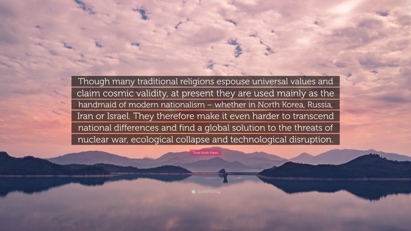 Yuval Noah Harari Quote: “Though many traditional religions espouse universal values and claim cosmic validity, at present they are used mainly as the handmaid of modern nationalism – whether in North Korea, Russia, Iran or Israel. They therefore make it even harder to transcend national differences and find a global solution to the threats of nuclear war, ecological collapse and technological disruption.”