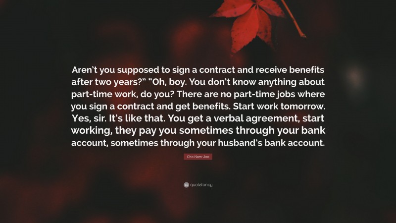 Cho Nam-Joo Quote: “Aren’t you supposed to sign a contract and receive benefits after two years?” “Oh, boy. You don’t know anything about part-time work, do you? There are no part-time jobs where you sign a contract and get benefits. Start work tomorrow. Yes, sir. It’s like that. You get a verbal agreement, start working, they pay you sometimes through your bank account, sometimes through your husband’s bank account.”