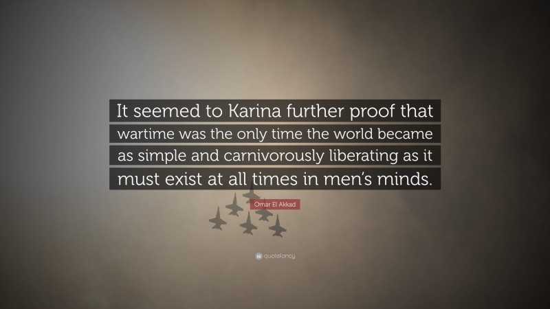 Omar El Akkad Quote: “It seemed to Karina further proof that wartime was the only time the world became as simple and carnivorously liberating as it must exist at all times in men’s minds.”