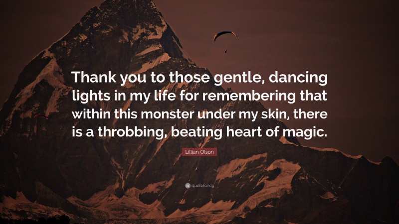 Lillian Olson Quote: “Thank you to those gentle, dancing lights in my life for remembering that within this monster under my skin, there is a throbbing, beating heart of magic.”