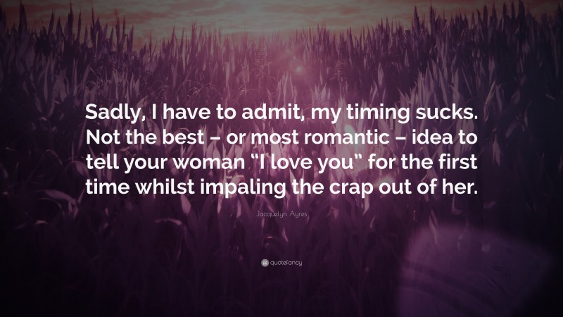 Jacquelyn Ayres Quote: “Sadly, I have to admit, my timing sucks. Not the best – or most romantic – idea to tell your woman “I love you” for the first time whilst impaling the crap out of her.”