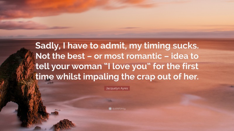 Jacquelyn Ayres Quote: “Sadly, I have to admit, my timing sucks. Not the best – or most romantic – idea to tell your woman “I love you” for the first time whilst impaling the crap out of her.”
