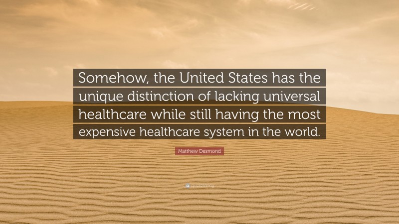 Matthew Desmond Quote: “Somehow, the United States has the unique distinction of lacking universal healthcare while still having the most expensive healthcare system in the world.”