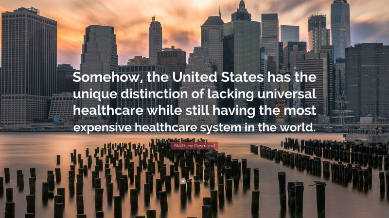 Matthew Desmond Quote: “Somehow, the United States has the unique distinction of lacking universal healthcare while still having the most expensive healthcare system in the world.”