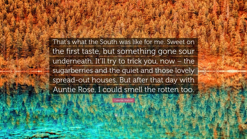 Dawnie Walton Quote: “That’s what the South was like for me. Sweet on the first taste, but something gone sour underneath. It’ll try to trick you, now – the sugarberries and the quiet and those lovely spread-out houses. But after that day with Auntie Rose, I could smell the rotten too.”