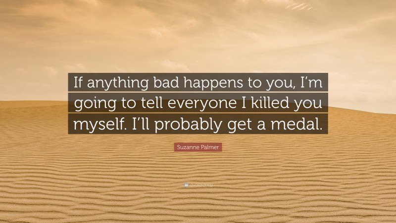 Suzanne Palmer Quote: “If anything bad happens to you, I’m going to tell everyone I killed you myself. I’ll probably get a medal.”