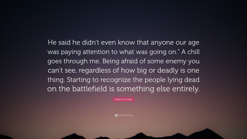 Helene Dunbar Quote: “He said he didn’t even know that anyone our age was paying attention to what was going on.” A chill goes through me. Being afraid of some enemy you can’t see, regardless of how big or deadly is one thing. Starting to recognize the people lying dead on the battlefield is something else entirely.”