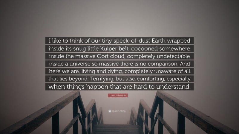 Uzma Jalaluddin Quote: “I like to think of our tiny speck-of-dust Earth wrapped inside its snug little Kuiper belt, cocooned somewhere inside the massive Oort cloud, completely undetectable inside a universe so massive there is no comparison. And here we are, living and dying, completely unaware of all that lies beyond. Terrifying, but also comforting, especially when things happen that are hard to understand.”