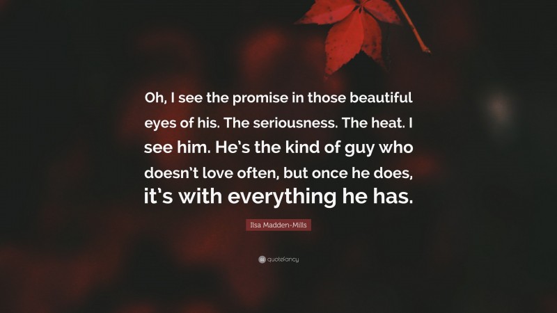 Ilsa Madden-Mills Quote: “Oh, I see the promise in those beautiful eyes of his. The seriousness. The heat. I see him. He’s the kind of guy who doesn’t love often, but once he does, it’s with everything he has.”